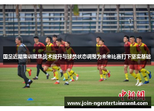 国足近期集训聚焦战术提升与球员状态调整为未来比赛打下坚实基础