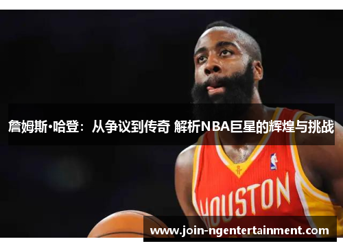詹姆斯·哈登：从争议到传奇 解析NBA巨星的辉煌与挑战