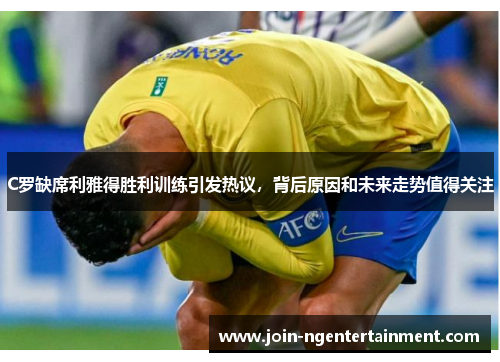 C罗缺席利雅得胜利训练引发热议，背后原因和未来走势值得关注