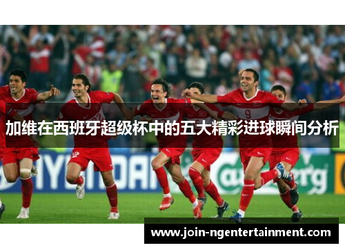 加维在西班牙超级杯中的五大精彩进球瞬间分析