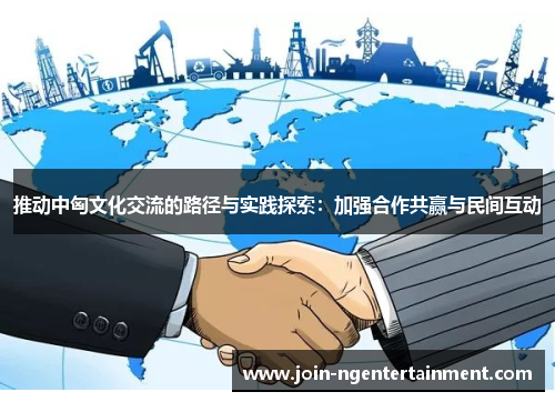 推动中匈文化交流的路径与实践探索：加强合作共赢与民间互动