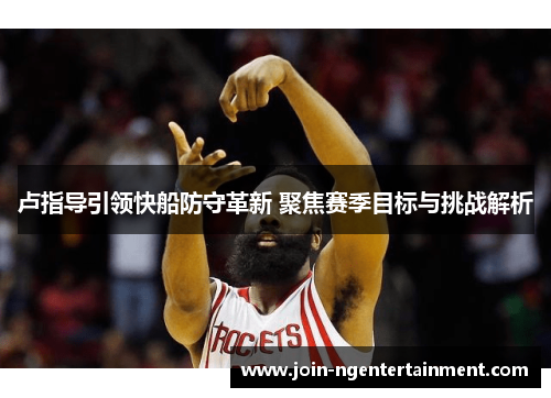 卢指导引领快船防守革新 聚焦赛季目标与挑战解析
