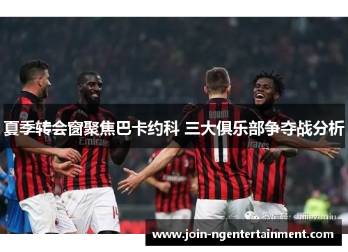 夏季转会窗聚焦巴卡约科 三大俱乐部争夺战分析