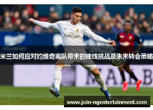 米兰如何应对约维奇离队带来的锋线挑战及未来转会策略