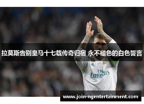 拉莫斯告别皇马十七载传奇归宿 永不褪色的白色誓言