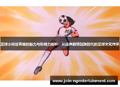 足球小将世青篇的魅力与影响力剖析：从经典剧情到跨时代的足球文化传承