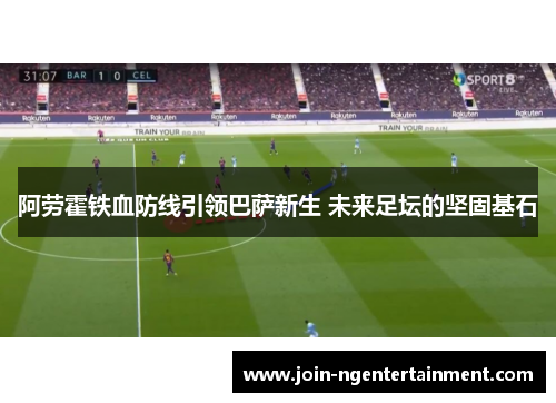 阿劳霍铁血防线引领巴萨新生 未来足坛的坚固基石