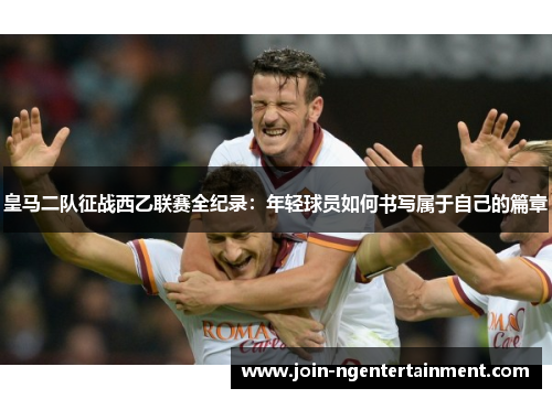 皇马二队征战西乙联赛全纪录：年轻球员如何书写属于自己的篇章