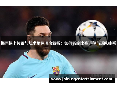 梅西场上位置与战术角色深度解析：如何影响比赛进程与球队体系