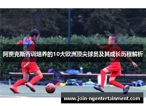 阿贾克斯青训培养的10大欧洲顶尖球员及其成长历程解析