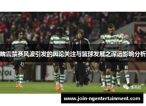 魏震禁赛风波引发的舆论关注与篮球发展之深远影响分析