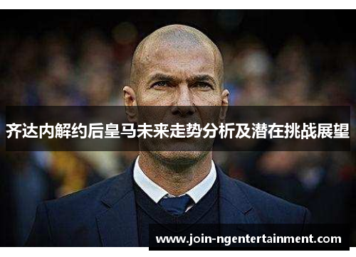 齐达内解约后皇马未来走势分析及潜在挑战展望