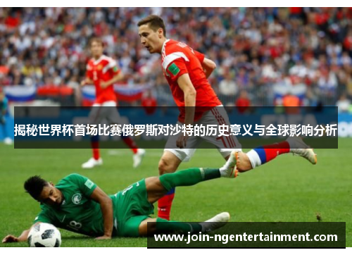 揭秘世界杯首场比赛俄罗斯对沙特的历史意义与全球影响分析