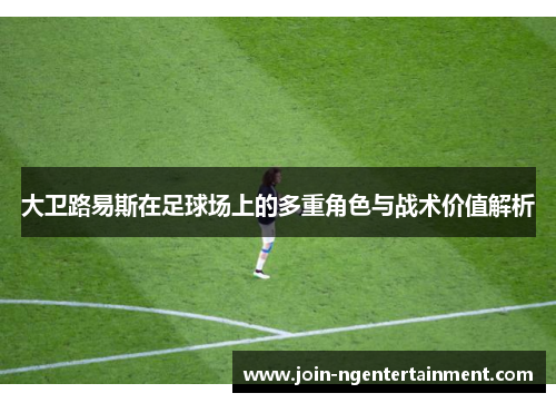 大卫路易斯在足球场上的多重角色与战术价值解析