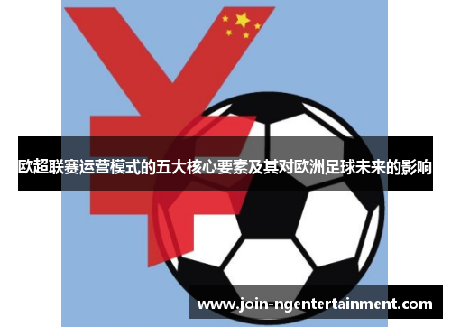 欧超联赛运营模式的五大核心要素及其对欧洲足球未来的影响 欧超联赛运营模式的五大核心要素及其对欧洲足球未来的影响