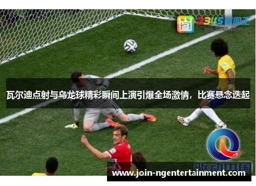 瓦尔迪点射与乌龙球精彩瞬间上演引爆全场激情,比赛悬念迭起 瓦尔迪点射与乌龙球精彩瞬间上演引爆全场激情,比赛悬念迭起