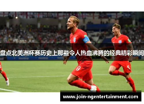 盘点北美洲杯赛历史上那些令人热血沸腾的经典精彩瞬间 盘点北美洲杯赛历史上那些令人热血沸腾的经典精彩瞬间