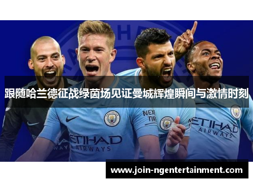 跟随哈兰德征战绿茵场见证曼城辉煌瞬间与激情时刻 跟随哈兰德征战绿茵场见证曼城辉煌瞬间与激情时刻