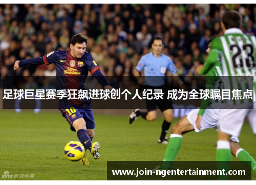 足球巨星赛季狂飙进球创个人纪录 成为全球瞩目焦点 足球巨星赛季狂飙进球创个人纪录 成为全球瞩目焦点