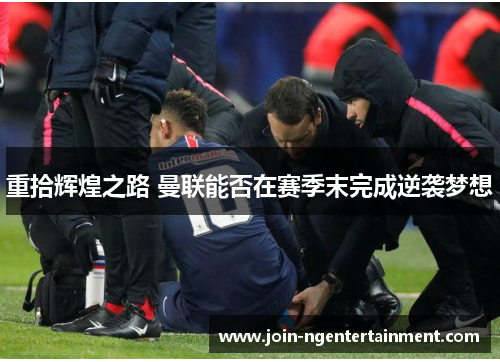 重拾辉煌之路 曼联能否在赛季末完成逆袭梦想 重拾辉煌之路 曼联能否在赛季末完成逆袭梦想