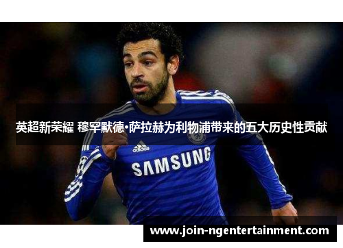 英超新荣耀 穆罕默德·萨拉赫为利物浦带来的五大历史性贡献