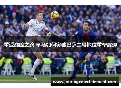 重返巅峰之路 皇马如何突破巴萨主导地位重塑辉煌