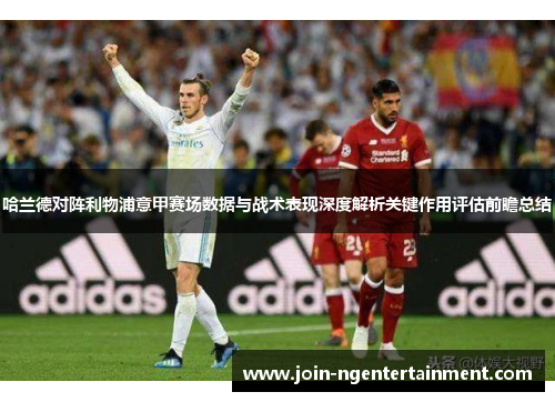 哈兰德对阵利物浦意甲赛场数据与战术表现深度解析关键作用评估前瞻总结