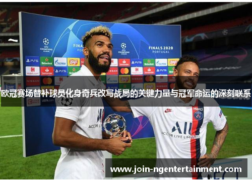 欧冠赛场替补球员化身奇兵改写战局的关键力量与冠军命运的深刻联系