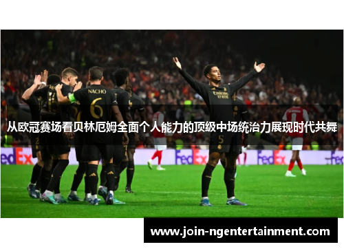从欧冠赛场看贝林厄姆全面个人能力的顶级中场统治力展现时代共舞